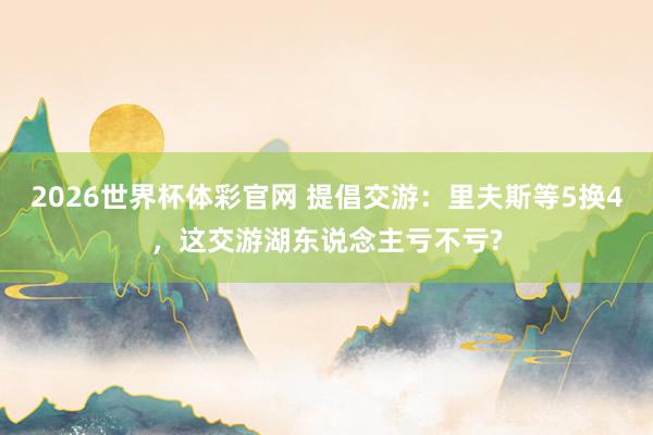 2026世界杯体彩官网 提倡交游：里夫斯等5换4，这交游湖东说念主亏不亏?