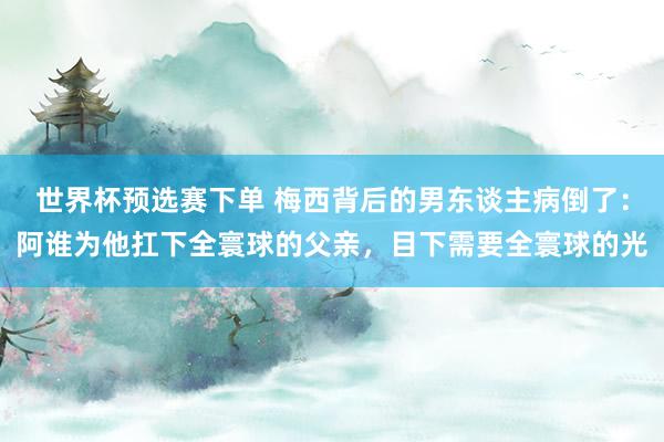 世界杯预选赛下单 梅西背后的男东谈主病倒了：阿谁为他扛下全寰球的父亲，目下需要全寰球的光