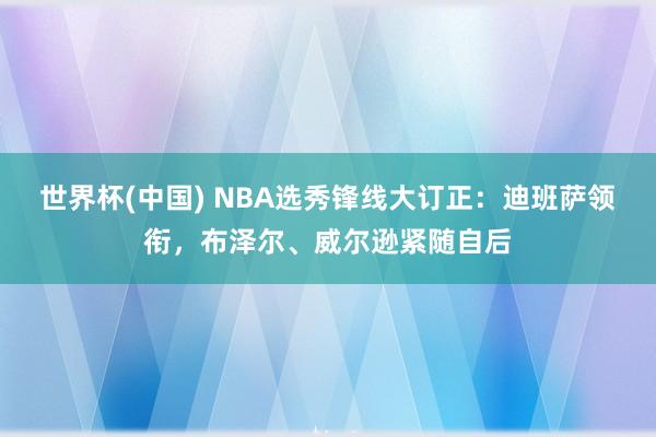 世界杯(中国) NBA选秀锋线大订正：迪班萨领衔，布泽尔、威尔逊紧随自后
