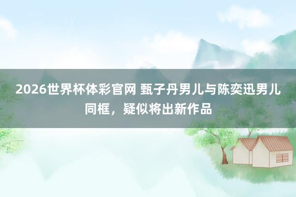 2026世界杯体彩官网 甄子丹男儿与陈奕迅男儿同框,疑似将出新作品